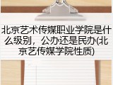 北京艺术传媒职业学院是什么级别，公办还是民办(北京艺传媒学院性质)