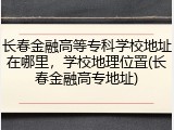长春金融高等专科学校地址在哪里，学校地理位置(长春金融高专地址)