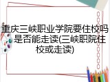 重庆三峡职业学院要住校吗，是否能走读(三峡职院住校或走读)