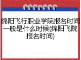 绵阳飞行职业学院报名时间一般是什么时候(绵阳飞院报名时间)
