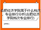 合肥经济学院属于什么档次，专业排行分析(合肥经济学院档次专业排行)