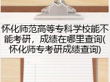 怀化师范高等专科学校能不能考研，成绩在哪里查询(怀化师专考研成绩查询)