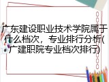 广东建设职业技术学院属于什么档次，专业排行分析(广建职院专业档次排行)