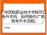 广州民航职业技术学院可以专升本吗，如何操作(广航院专升本流程)