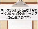 西昌民族幼儿师范高等专科学校地址在哪个市，什么区县(西昌幼专位置)