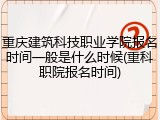 重庆建筑科技职业学院报名时间一般是什么时候(重科职院报名时间)