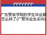 广东警官学院的学生毕业都怎么样了(广警毕业生去向)