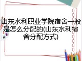 山东水利职业学院宿舍一般是怎么分配的(山东水利宿舍分配方式)