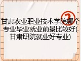 甘肃农业职业技术学院哪个专业毕业就业前景比较好(甘肃职院就业好专业)