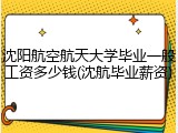 沈阳航空航天大学毕业一般工资多少钱(沈航毕业薪资)