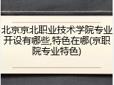 北京京北职业技术学院专业开设有哪些,特色在哪(京职院专业特色)