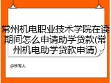 常州机电职业技术学院在读期间怎么申请助学贷款(常州机电助学贷款申请)