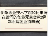 伊犁职业技术学院如何申请在读间的创业无息贷款(伊犁职院创业贷申请)