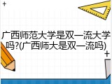广西师范大学是双一流大学吗?(广西师大是双一流吗)