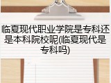 临夏现代职业学院是专科还是本科院校呢(临夏现代是专科吗)