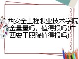 广西安全工程职业技术学院含金量量吗，值得报吗(广西安工职院值得报吗)