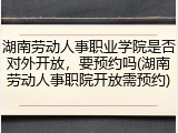 湖南劳动人事职业学院是否对外开放，要预约吗(湖南劳动人事职院开放需预约)