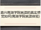 嘉兴南湖学院就读的真实感觉如何(南湖学院就读体验)