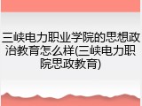 三峡电力职业学院的思想政治教育怎么样(三峡电力职院思政教育)