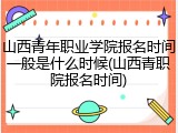 山西青年职业学院报名时间一般是什么时候(山西青职院报名时间)