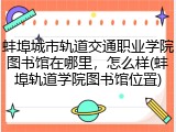 蚌埠城市轨道交通职业学院图书馆在哪里，怎么样(蚌埠轨道学院图书馆位置)
