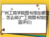 广州工商学院图书馆在哪里，怎么样(广工商图书馆位置评价)