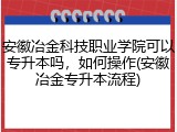 安徽冶金科技职业学院可以专升本吗，如何操作(安徽冶金专升本流程)