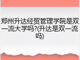 郑州升达经贸管理学院是双一流大学吗?(升达是双一流吗)