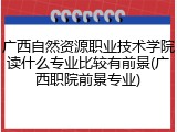 广西自然资源职业技术学院读什么专业比较有前景(广西职院前景专业)