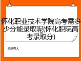 怀化职业技术学院高考需多少分能录取呢(怀化职院高考录取分)