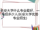 长安大学什么专业最好，一年招多少人(长安大学优势专业招生)