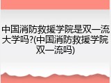 中国消防救援学院是双一流大学吗?(中国消防救援学院双一流吗)