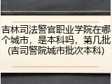 吉林司法警官职业学院在哪个城市，是本科吗，第几批(吉司警院城市批次本科)