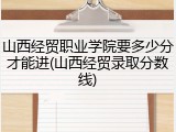 山西经贸职业学院要多少分才能进(山西经贸录取分数线)