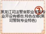 黑龙江司法警官职业学院专业开设有哪些,特色在哪(黑司警院专业特色)