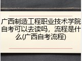 广西制造工程职业技术学院自考可以去读吗，流程是什么(广西自考流程)