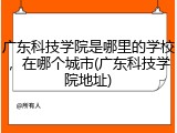 广东科技学院是哪里的学校，在哪个城市(广东科技学院地址)