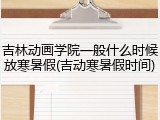 吉林动画学院一般什么时候放寒暑假(吉动寒暑假时间)