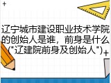 辽宁城市建设职业技术学院的创始人是谁，前身是什么("辽建院前身及创始人")