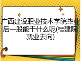 广西建设职业技术学院毕业后一般能干什么呢(桂建院就业去向)