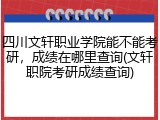 四川文轩职业学院能不能考研，成绩在哪里查询(文轩职院考研成绩查询)