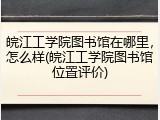 皖江工学院图书馆在哪里，怎么样(皖江工学院图书馆位置评价)
