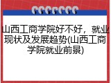 山西工商学院好不好，就业现状及发展趋势(山西工商学院就业前景)