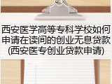 西安医学高等专科学校如何申请在读间的创业无息贷款(西安医专创业贷款申请)