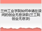 兰州工业学院如何申请在读间的创业无息贷款(兰工院创业无息贷)