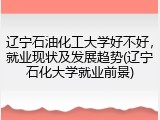 辽宁石油化工大学好不好，就业现状及发展趋势(辽宁石化大学就业前景)