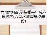 六盘水师范学院哪一年成立建校的(六盘水师院建校年份)
