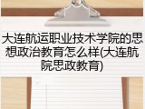 大连航运职业技术学院的思想政治教育怎么样(大连航院思政教育)