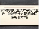 安徽机电职业技术学院毕业后一般能干什么呢(机电职院就业方向)
