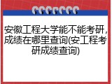安徽工程大学能不能考研，成绩在哪里查询(安工程考研成绩查询)